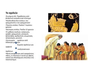 Το σχολείο
•Συνέχεια ελλ. Παράδοσης από
βυζαντινό εκπαιδευτικό σύστημα
•Ακολουθεία δύο κύκλων, του
γραμματιστή κ του γραμματικού
•Πρώτος κύκλος: Παιδιά 7 περίπου
χρονών
•Δεύτερος κύκλος: Παιδία 12 χρονών
•Η μάθηση παιδιών: ανάγνωση,
γραφή, γραμματική, ρητορική,
φιλοσοφία, αριθμητική, γεωμετρία,
αστρονομία, μουσική
•Λειτουργία σχολείων από
δίδακτρα μαθητών
δωρεάν σχολείων για
ορφανά
εκκλησιαστικών
σχολείων
•Μετά αποφοίτηση από απαραίτητες
τάξεις, οι πλούσιοι κ αυτοί με έφεση,
ικανοί για ολοκλήρωση σπουδών στο
πανεπιστήμιο
 