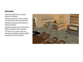 Κατοικία
•Σπίτια χτισμένα γύρω κεντρική
αίθουσα υποδοχής
•Ισόγεια δωμάτια με τζάκι, κουζίνα,
πλυσταριό, λουτρό ή εικονοστάσιο
•Οροφή στερεωμένη από ξύλινες ή
πέτρινες κολώνες
•Φτωχοί Κωνσταντινούπολης ζωή σε
άθλιες συνθήκες όπως κ χωρικοί
•Τα σπίτια τους μικρά, μόνο ένα
στεγασμένος χώρος κ μερικές φορές
διαιρεμένος σε δύο δωμάτια
 