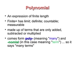 Polynomial

    An expression of finite length

    Finite= has limit; definite; countable;
    measurable

    made up of terms that are only added,
    subtracted or multiplied

    comes form poly- (meaning "many") and
    -nomial (in this case meaning "term") ... so it
    says "many terms"
 