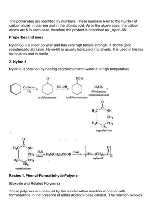 The polyamides are identified by numbers. These numbers refer to the number of
carbon atoms in diamine and in the dibasic acid. As in the above case, the carbon
atoms are 6 in each case, therefore the product is described as _nylon-66.
Properties and uses
Nylon-66 is a linear polymer and has very high tensile strength. It shows good
resistance to abrasion. Nylon-66 is usually fabricated into sheets. It is used in bristles
for brushes and in textile
2. Nylon-6
Nylon-6 is obtained by heating caprolactam with water at a high temperature.
Resins 1. Phenol-Formaldehyde Polymer
(Bakelite and Related Polymers)
These polymers are obtained by the condensation reaction of phenol with
formaldehyde in the presence of either acid or a base catalyst. The reaction involves
 