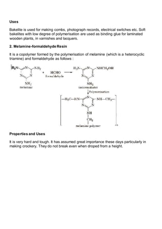 Uses
Bakelite is used for making combs, photograph records, electrical switches etc. Soft
bakelites with low degree of polymerisation are used as binding glue for laminated
wooden plants, in varnishes and lacquers.
2. Melamine-formaldehyde Resin
It is a copolymer formed by the polymerisation of melamine (which is a heterocyclic
triamine) and formaldehyde as follows :
Properties and Uses
It is very hard and tough. It has assumed great importance these days particularly in
making crockery. They do not break even when droped from a height.
 