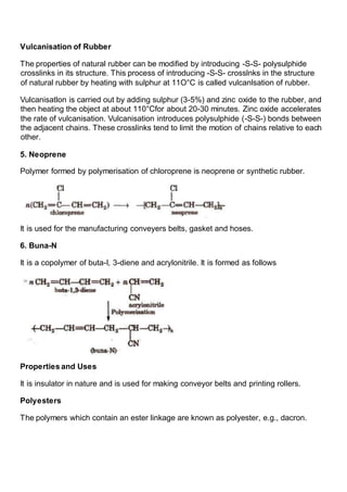 Vulcanisation of Rubber
The properties of natural rubber can be modified by introducing -S-S- polysulphide
crosslinks in its structure. This process of introducing -S-S- crosslnks in the structure
of natural rubber by heating with sulphur at 11O°C is called vulcanlsation of rubber.
Vulcanisatlon is carried out by adding sulphur (3-5%) and zinc oxide to the rubber, and
then heating the object at about 110°Cfor about 20-30 minutes. Zinc oxide accelerates
the rate of vulcanisation. Vulcanisation introduces polysulphide (-S-S-) bonds between
the adjacent chains. These crosslinks tend to limit the motion of chains relative to each
other.
5. Neoprene
Polymer formed by polymerisation of chloroprene is neoprene or synthetic rubber.
It is used for the manufacturing conveyers belts, gasket and hoses.
6. Buna-N
It is a copolymer of buta-I, 3-diene and acrylonitrile. It is formed as follows
Properties and Uses
It is insulator in nature and is used for making conveyor belts and printing rollers.
Polyesters
The polymers which contain an ester linkage are known as polyester, e.g., dacron.
 