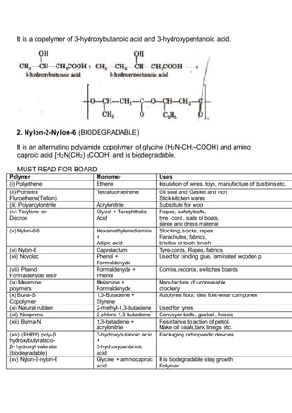 It is a copolymer of 3-hydroxybutanoic acid and 3-hydroxypentanoic acid.
2. Nylon-2-Nylon-6 (BIODEGRADABLE)
It is an alternating polyamide copolymer of glycine (H2N-CH2-COOH) and amino
caproic acid [H2N(CH2) 5COOH] and is biodegradable.
MUST READ FOR BOARD
Polymer Monomer Uses
(i) Polyethene Ethene Insulation of wires, toys, manufacture of dustbins etc.
(ii) Polytetra
Fluroethene(Teflon)
Tetrafluoroethene Oil seal and Gasket and non
Stick kitchen wares
(iii) Polyarcylonitrile Acrylonitrile Substitute for wool
(iv) Terylene or
Decron
Glycol + Terephthalic
Acid
Ropes, safety belts,
tyre -cord , sails of boats,
saree and dress material
(v) Nylon-6,6 Hexamethylenediamine
+
Adipic acid
Stocking, socks, ropes,
Parachutes, fabrics,
bristles of tooth brush
(vi) Nylon-6 Caprolactum Tyre-cords, Ropes, fabrics
(vii) Novolac Phenol +
Formaldehyde
Used for binding glue, laminated wooden p
(viii) Phenol
Formaldehyde resin
Formaldehyde +
Phenol
Combs,records, switches boards
(ix) Melamine
polymers
Melamine +
Formaldehyde
Manufacture of unbreakable
crockery
(x) Buna-S
Copolymer
1,3-Butadiene +
Styrene
Autotyres floor, tiles foot-wear componen
(xi) Natural rubber 2-methyl-1,3-butadiene Used for tyres
(xii) Neoprene 2-chloro-1,3-butadiene Conveyor belts, gasket , hoses
(xiii) Buma-N 1,3-butadiene +
acrylonitrile
Resistance to action of petrol.
Make oil seals,tank linings etc.
(xiv) (PHBV) poly-β
hydroxybutyrateco-
β- hydroxyl valerate
(biodegradable)
3-hydroxybutanoic acid
+
3-hydroxypantanoic
acid
Packaging orthopaedic devices
(xv) Nylon-2-nylon-6 Glycine + aminocaproic
acid
It is biodegradable step growth
Polymer
 