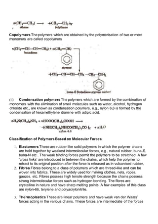 Copolymers The polymers which are obtained by the polymerisation of two or more
monomers are called copolymers
(ii) Condensation polymers The polymers which are formed by the combination of
monomers with the elimination of small molecules such as water, alcohol, hydrogen
chloride etc., are known as condensation polymers, e.g., nylon 6,6 is formed by the
condensation of hexamethylene diamine with adipic acid.
Classification of Polymers Based on Molecular Forces
1. Elastomers These are rubber like solid polymers in which the polymer chains
are held together by weakest intermolecular forces, e.g., natural rubber, buna-S,
buna-N etc . The weak binding forces permit the polymers to be stretched. A few
‘cross links’ are introduced in between the chains, which help the polymer to
retract to its original position after the force is released as in vulcanised rubber.
2. Fibres Fibres belong to a class of polymers which are thread-like and can be
woven into fabrics. These are widely used for making clothes, nets, ropes,
gauzes, etc. Fibres possess high tensile strength because the chains possess
strong intermolecular forces such as hydrogen bonding. The fibres are
crystalline in nature and have sharp melting points. A few examples of this class
are nylon-66, terylene and polyacrylonitrile.
3. Thermoplastics These are linear polymers and have weak van der Waals’
forces acting in the various chains. These forces are intermediate of the forces
 