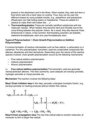 present in the elastomers and in the fibres. When heated, they melt and form a
fluid which sets into a hard mass on cooling. Thus, they can be cast into
different shapes by using suitable moulds, e.g., polyethene and polystyrene.
(Plasticizers are high boiling esters or haloalkanes. These are added to I
plastics to make them soft rubber like. …J
4. Thermosetting plastics These are normally semifluid substances with low
molecular masses. When heated, they become hard and infusible due to the
cross-linking between the polymer chains. As a result, they also become three
dimensional in nature. A few common thermosetting polymers are bakelite,
melamine-formaldehyde resin and urea formaldehyde resin.
Types of Polymerisation 1. Chain Growth Polymerisation or Addition
Polymerisation
It involves formation of reactive intermediate such as free radical, a carbocation or a
carbanion. For this polymerisation monomers used are unsaturated compounds like
alkenes; alkadienes and their derivatives. Depending upon the nature of the reactive
species involved. chain growth polymerisation occurs by the following mechanisms:
• Free radical addition polymerisation
• Cationic polymerisation
• Anionic polymerisation
(i) Free radical addition polymerisation The monomers used are generally
monosubstituted alkenes. The most commonly used catalysts are benzoyl peroxide,
hydrogen peroxide or t-butyl peroxide etc.
Mechanism The reaction involves the following steps
Step I Chain initiation step In this step, peroxide undergoes homolytic fission, e.g.,
benzoyl peroxide on heating produces phenyl initiator free radical.
Step II Chain propagation step The new free radical adds to another molecules of
monomer to form a larger free radical.
 
