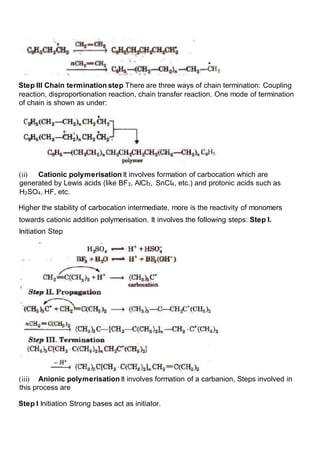 Step III Chain termination step There are three ways of chain termination: Coupling
reaction, disproportionation reaction, chain transfer reaction. One mode of termination
of chain is shown as under:
(ii) Cationic polymerisation It involves formation of carbocation which are
generated by Lewis acids (like BF3, AICI3, SnCI4, etc.) and protonic acids such as
H2SO4, HF, etc.
Higher the stability of carbocation intermediate, more is the reactivity of monomers
towards cationic addition polymerisation. It involves the following steps: Step I.
Initiation Step
(iii) Anionic polymerisation It involves formation of a carbanion, Steps involved in
this process are
Step I Initiation Strong bases act as initiator.
 