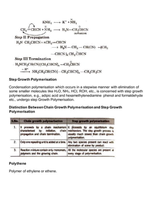 Step Growth Polymerisation
Condensation polymerisation which occurs in a stepwise manner with elimination of
some smaller molecules like H2O, NH3, HCI, ROH, etc., is concerned with step growth
polymerisation, e.g., adipic acid and hexamethylenediamine phenol and formaldehyde
etc., undergo step Growth Polymerisation.
Distinction Between Chain Growth Polymerisation and Step Growth
Polymerisation
Polythene
Polymer of ethylene or ethene.
 