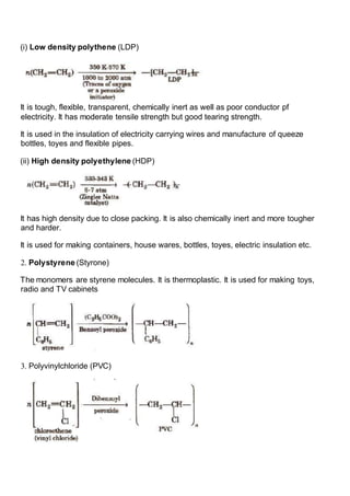 (i) Low density polythene (LDP)
It is tough, flexible, transparent, chemically inert as well as poor conductor pf
electricity. It has moderate tensile strength but good tearing strength.
It is used in the insulation of electricity carrying wires and manufacture of queeze
bottles, toyes and flexible pipes.
(ii) High density polyethylene (HDP)
It has high density due to close packing. It is also chemically inert and more tougher
and harder.
It is used for making containers, house wares, bottles, toyes, electric insulation etc.
2. Polystyrene (Styrone)
The monomers are styrene molecules. It is thermoplastic. It is used for making toys,
radio and TV cabinets
3. Polyvinylchloride (PVC)
 