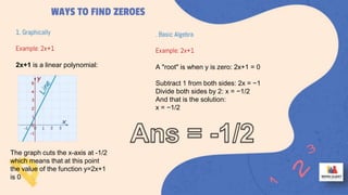 WAYS TO FIND ZEROES
1. Graphically
Example: 2x+1
2x+1 is a linear polynomial:
The graph cuts the x-axis at -1/2
which means that at this point
the value of the function y=2x+1
is 0
. Basic Algebra
Example: 2x+1
A "root" is when y is zero: 2x+1 = 0
Subtract 1 from both sides: 2x = −1
Divide both sides by 2: x = −1/2
And that is the solution:
x = −1/2
 