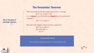 The Remainder Theorem
The Remainder Theorem:
When we divide a polynomial f(x) by x−c the remainder is f(c)
When we divide f(x) by the simple polynomial x−c we get:
f(x) = (x−c)·q(x) + r(x)
x−c is degree 1, so r(x) must have degree 0, so it is just some
constant r :
f(x) = (x−c)·q(x) + r
Now see what happens when we have x equal to c:
f(c) =(c−c)·q(c) + r
f(c) =(0)·q(c) + r
f(c) =r
This is the basis of
remainder theorem…
 