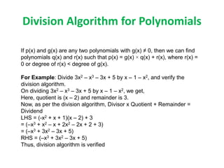 Division Algorithm for Polynomials
If p(x) and g(x) are any two polynomials with g(x) ≠ 0, then we can find
polynomials q(x) and r(x) such that p(x) = g(x) × q(x) + r(x), where r(x) =
0 or degree of r(x) < degree of g(x).
For Example: Divide 3x2 – x3 – 3x + 5 by x – 1 – x2, and verify the
division algorithm.
On dividing 3x2 – x3 – 3x + 5 by x – 1 – x2, we get,
Here, quotient is (x – 2) and remainder is 3.
Now, as per the division algorithm, Divisor x Quotient + Remainder =
Dividend
LHS = (-x2 + x + 1)(x – 2) + 3
= (–x3 + x2 – x + 2x2 – 2x + 2 + 3)
= (–x3 + 3x2 – 3x + 5)
RHS = (–x3 + 3x2 – 3x + 5)
Thus, division algorithm is verified
 