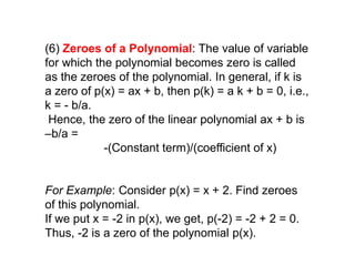 (6) Zeroes of a Polynomial: The value of variable
for which the polynomial becomes zero is called
as the zeroes of the polynomial. In general, if k is
a zero of p(x) = ax + b, then p(k) = a k + b = 0, i.e.,
k = - b/a.
Hence, the zero of the linear polynomial ax + b is
–b/a =
-(Constant term)/(coefficient of x)
For Example: Consider p(x) = x + 2. Find zeroes
of this polynomial.
If we put x = -2 in p(x), we get, p(-2) = -2 + 2 = 0.
Thus, -2 is a zero of the polynomial p(x).
 