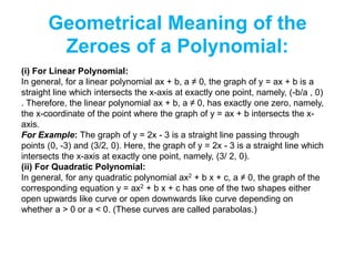 Geometrical Meaning of the
Zeroes of a Polynomial:
(i) For Linear Polynomial:
In general, for a linear polynomial ax + b, a ≠ 0, the graph of y = ax + b is a
straight line which intersects the x-axis at exactly one point, namely, (-b/a , 0)
. Therefore, the linear polynomial ax + b, a ≠ 0, has exactly one zero, namely,
the x-coordinate of the point where the graph of y = ax + b intersects the x-
axis.
For Example: The graph of y = 2x - 3 is a straight line passing through
points (0, -3) and (3/2, 0). Here, the graph of y = 2x - 3 is a straight line which
intersects the x-axis at exactly one point, namely, (3/ 2, 0).
(ii) For Quadratic Polynomial:
In general, for any quadratic polynomial ax2 + b x + c, a ≠ 0, the graph of the
corresponding equation y = ax2 + b x + c has one of the two shapes either
open upwards like curve or open downwards like curve depending on
whether a > 0 or a < 0. (These curves are called parabolas.)
 