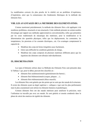 9
La modélisation correcte (la plus proche de la réalité) est un problème d’expérience,
d’inspiration, ainsi que la connaissance des fondements théoriques de la méthode des
éléments finis.
VIII. LES AVANTAGES DE LA METHODE DES ELEMENTS FINIS:
Comme mentionné précédemment, la méthode des éléments finis a été appliquée à de
nombreux problèmes, structurels et non structurels. Cette méthode présente un certain nombre
d'avantages par rapport aux méthodes approximatives conventionnelles, telles que présentées
par les cours traditionnels de mécanique des matériaux, pour la modélisation et la
détermination des quantités physiques, telles que les déplacements, les contraintes, les
températures, les pressions et les courants électriques,...etc. Ces avantages comprennent la
capacité de :
 Modéliser des corps de forme irrégulière assez facilement,
 Gérer sans difficulté les conditions générales de charge,
 Modéliser des corps composés de plusieurs matériaux différents parce que les
équations des éléments sont allouées individuellement.
IX. DISCRETISATION
Les types d’éléments utilisés dans La Méthode des Eléments Finis sont présentés dans
le Tableau 1 qui, pour le début, peuvent être classifiés en :
 éléments finis unidimensionnels (généralement des barres) ;
 éléments finis bidimensionnels (coques, plaques …) ;
 éléments finis tridimensionnels (blocs massifs).
Les éléments finis sont générés par des points qui ne sont que des nœuds de la structure.
Il existe des éléments ayant un degré supérieur « cubiques » (qui sont les plus performants)
mais le plus couramment sont utilisés les éléments linéaires et paraboliques.
Certains éléments finis ont des nœuds intérieurs pour améliorer la précision, mais
l’utilisateur ne travaille pas avec ces nœuds. Ils sont générés et ensuite condensés dans la
phase de calcul des matrices de rigidité des éléments.
 