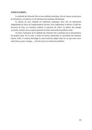 99
CONCLUSION :
La méthode des éléments finis est une méthode numérique, elle est conçue au processus
de formulation, à la théorie et à la substance de la pratique informatique.
La théorie de cette méthode est totalement analytique, donc elle est absolument
indépendante du choix de l'implémentation discrète. Pour implémenter la théorie à l'aide des
fonctions de base, ces fonctions reflètent la précision du calcul. La théorie des champs
vectoriels, utilisées sans exception génèrent la forme matricielle du problème traité.
Au final, l’utilisateur de la méthode des éléments finis commence par la discrétisation
du système traité. Par la suite, il utilise les formes matricielles et vectorielles des éléments
choisis. Enfin, il combine développe le calcul matriciel adapté selon les cas que nous avons
traité (barre, poutre, triangle,…) afin de trouver la solution du problème.
 