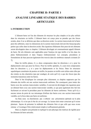 12
CHAPITRE II- PARTIE 1
ANALYSE LINEAIRE STATIQUE DES BARRES
ARTICULEES
I. INTRODUCTION
L’élément barre est l'un des éléments de structure les plus simples et les plus utilisés
dans les structures en treillis. L’élément barre est conçu pour ne prendre que des forces
axiales, donc il ne se déforme que dans sa direction axiale. La section transversale de la barre
peut être arbitraire, mais les dimensions de la section transversale doivent être beaucoup plus
petites que celles dans la direction axiale. Des équations d'éléments finis pour de tels éléments
seront développées dans ce chapitre. L'élément développé est communément appelé élément
de barre. De tels éléments sont applicables pour l'analyse du type treillis à la fois dans les
plans bidimensionnels et dans l'espace tridimensionnel. Les concepts, procédures et
formulations de base peuvent également être trouvés dans de nombreux manuels existants [6-
7].
Dans les treillis planes, il y a deux composantes dans les directions x et y pour les
déplacements ainsi que pour les forces. Pour les treillis spatiales, il y aura trois composantes
dans les directions x, y et z pour les déplacements et les forces. Dans les structures
squelettiques constituées de poutres en treillis, les poutres en treillis sont reliées entre elles par
des rotules ou des charnières (pas par soudage), de sorte qu'il n'y a que des forces (pas des
moments) transmises entre les barres.
Dans le but d'expliquer les concepts plus clairement, ce chapitre supposera que les
éléments des treillis ont une section transversale uniforme. Par conséquent, pour traiter des
barres avec des sections transversales variables, il convient de développer des équations pour
un élément barre avec une section transversale variable, ce qui peut également être fait très
facilement en suivant la procédure pour les éléments de barres uniformes. Notez qu'il n'y a
aucune raison du point de vue mécanique d'utiliser des barres avec une section transversale
variable, car la force dans une barre est uniforme.
Au final, nous ne chercherons pas à obtenir une présentation optimale sur le plan
informatique. Ce n’est pas le but de cet ouvrage. Le lecteur doit rester conscient qu’il existe
plusieurs façons de présenter la méthode des éléments finis et que celle que nous avons
retenue a l’avantage d’être relativement simple et suffisamment générale.
Dans ce chapitre sera présenté et expliqué le sens physique des matrices de rigidité pour
les éléments de barre articulée.
 