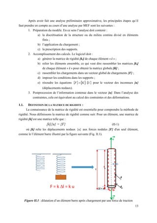 13
Après avoir fait une analyse préliminaire approximative, les principales étapes qu’il
faut prendre en compte au cours d’une analyse par MEF sont les suivantes :
1. Préparation du modèle. En ce sens l’analyse doit contenir :
a) la discrétisation de la structure ou du milieu continu divisé en éléments
finis ;
b) l’application du chargement ;
c) la prescription des supports.
2. Accomplissement des calculs. Le logiciel doit :
a) générer la matrice de rigidité [ki] de chaque élément « i » ;
b) relier les éléments ensemble, ce qui veut dire rassembler les matrices [ki]
de chaque élément « i » pour obtenir la matrice globale [K] ;
c) rassembler les chargements dans un vecteur global de chargements {F} ;
d) imposer les conditions dans les supports ;
e) résoudre les équations      
U
K
F 
 pour le vecteur des inconnues {u}
(déplacements nodaux).
3. Postprocession de l’information contenue dans le vecteur {u}. Dans l’analyse des
contraintes, cela est équivalent au calcul des contraintes et des déformations.
1.1. DEFINITION DE LA MATRICE DE RIGIDITE :
La connaissance de la matrice de rigidité est essentielle pour comprendre la méthode de
rigidité. Nous définissons la matrice de rigidité comme suit: Pour un élément, une matrice de
rigidité [k] est une matrice telle que :
[k]{u} = {F} (II-1)
où [k] relie les déplacements nodaux {u} aux forces nodales {F} d'un seul élément,
comme le l’élément barre illustré par la figure suivante (Fig. II.1).
Figure II.1 : dilatation d’un élément barre après chargement par une force de traction
l = u
d
l
0
l
d
0
F
F
F = k l = k u
 