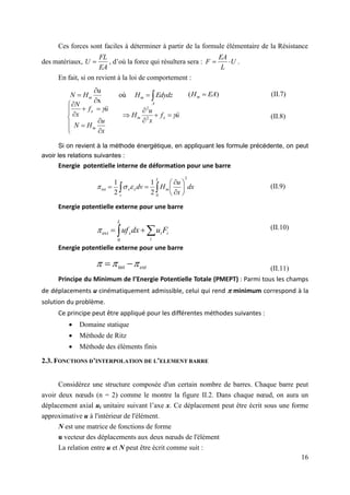 16
Ces forces sont faciles à déterminer à partir de la formule élémentaire de la Résistance
des matériaux,
EA
FL
U  , d’où la force qui résultera sera : U
L
EA
F 
 .
En fait, si on revient à la loi de comportement :
Si on revient à la méthode énergétique, en appliquant les formule précédente, on peut
avoir les relations suivantes :
Energie potentielle interne de déformation pour une barre
(II.9)
Energie potentielle externe pour une barre
(II.10)
Energie potentielle externe pour une barre
(II.11)
Principe du Minimum de l’Energie Potentielle Totale (PMEPT) : Parmi tous les champs
de déplacements u cinématiquement admissible, celui qui rend  minimum correspond à la
solution du problème.
Ce principe peut être appliqué pour les différentes méthodes suivantes :
 Domaine statique
 Méthode de Ritz
 Méthode des éléments finis
2.3. FONCTIONS D’INTERPOLATION DE L’ELEMENT BARRE
Considérez une structure composée d'un certain nombre de barres. Chaque barre peut
avoir deux nœuds (n = 2) comme le montre la figure II.2. Dans chaque nœud, on aura un
déplacement axial ui unitaire suivant l’axe x. Ce déplacement peut être écrit sous une forme
approximative u à l'intérieur de l'élément.
N est une matrice de fonctions de forme
u vecteur des déplacements aux deux nœuds de l'élément
La relation entre u et N peut être écrit comme suit :





A
m
m Edydz
H
H
N où
x
u
)
( EA
Hm 












x
u
H
N
u
f
x
N
m
x



u
f
x
u
H x
m







 2
2
dx
x
u
H
dv
L
m
x
v
x
2
0
int
2
1
2
1

 








 



 

i
i
i
L
x F
u
dx
uf
0
ext

ext


 
 int
(II.7)
(II.8)
 