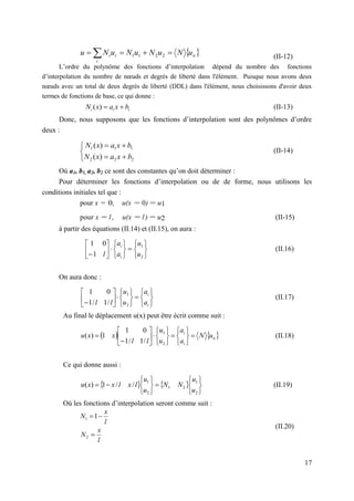 17
(II-12)
L’ordre du polynôme des fonctions d’interpolation dépend du nombre des fonctions
d’interpolation du nombre de nœuds et degrés de liberté dans l'élément. Puisque nous avons deux
nœuds avec un total de deux degrés de liberté (DDL) dans l'élément, nous choisissons d'avoir deux
termes de fonctions de base, ce qui donne :
i
i
i b
x
a
x
N 

)
( (II-13)
Donc, nous supposons que les fonctions d’interpolation sont des polynômes d’ordre
deux :
(II-14)
Où a1, b1, a2, b2 ce sont des constantes qu’on doit déterminer :
Pour déterminer les fonctions d’interpolation ou de de forme, nous utilisons les
conditions initiales tel que :
pour x = 0, u(x = 0) = u1
pour x = l, u(x = l ) = u2 (II-15)
à partir des équations (II.14) et (II.15), on aura :




















 2
1
1
0
1
u
u
a
a
l i
i
(II.16)
On aura donc :




















 i
i
a
a
u
u
l
l 2
1
/
1
/
1
0
1
(II.17)
Au final le déplacement u(x) peut être écrit comme suit :
   
n
i
i
u
N
a
a
u
u
l
l
x
x
u 






















2
1
/
1
/
1
0
1
1
)
( (II.18)
Ce qui donne aussi :
   















2
1
2
1
2
1
/
/
1
)
(
u
u
N
N
u
u
l
x
l
x
x
u (II.19)
Où les fonctions d’interpolation seront comme suit :
(II.20)
 
n
i
i
i u
N
u
N
u
N
u
N
u 


  2
2
1
1







2
2
2
1
1
1
)
(
)
(
b
x
a
x
N
b
x
a
x
N
l
x
N 
1
1
l
x
N 
2
 
