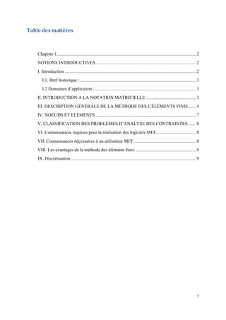 1
Table des matières
Chapitre 1.......................................................................................................................... 2
NOTIONS INTRODUCTIVES........................................................................................ 2
I. Introduction ................................................................................................................... 2
I.1. Bref historique :...................................................................................................... 3
I.2 Domaines d’application :......................................................................................... 3
II. INTRODUCTION A LA NOTATION MATRICIELLE :.......................................... 3
III. DESCRIPTION GÉNÉRALE DE LA MÉTHODE DES L'ÉLÉMENTS FINIS....... 4
IV. NOEUDS ET ELEMENTS ........................................................................................ 7
V. CLASSIFICATION DES PROBLEMES D’ANALYSE DES CONTRAINTES....... 8
VI. Connaissances requises pour la réalisation des logiciels MEF................................... 8
VII. Connaissances nécessaires à un utilisateur MEF ...................................................... 8
VIII. Les avantages de la méthode des éléments finis:..................................................... 9
IX. Discrétisation.............................................................................................................. 9
 