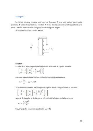 19
Exemple 1 :
La figure suivante présente une barre de longueur L avec une section transversale
constante A, un module d'élasticité constant E et une densité constante ρ le long de l'axe de la
barre. La barre est maintenant chargée à travers son poids propre.
Déterminer les déplacements nodaux.
Solution :
La base de la solution par éléments finis est la relation de rigidité suivante :
avec une approximation linéaire de la distribution de déplacement.
Si les formulations sont insérées pour la rigidité k et la charge répartie q0, on aura :
A partir de laquelle, le déplacement à l'extrémité inférieure de la barre u2 est
Car, d’après les conditions aux limites (u1 = 0).
 