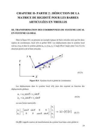 24
CHAPITRE II- PARTIE 2 : DÉDUCTION DE LA
MATRICE DE RIGIDITÉ POUR LES BARRES
ARTICULÉES EN TREILLIS
III. TRANSFORMATION DES COORDONNEES DU SYSTEME LOCAL
EN SYSTEME GLOBAL
Dans la figure II.4, on présente un exemple typique de barre articulée ainsi que les deux
repères de coordonnées, local xOz et global XOZ. Les déplacements dans le système local
sont u1 et u2 et dans le système global u1, v1 et u2, v2. L’angle  est l’angle entre l’axe X et la
direction positive de la barre articulée.
Figure II.4 : Système local et global de coordonnées
Les déplacements dans le système local xOy peut être exprimé en fonction des
déplacements globaux.




sin
cos
sin
cos
2
2
2
1
1
1
v
u
u
v
u
u




(II.26)
ou sous forme matricielle :
     
U
T
u
v
u
v
u
u
u































2
2
1
1
2
1
sin
cos
0
0
0
0
sin
cos




(II.27)
Où [T] s’appelle matrice de transformation du système local dans celui global et :
(II.23)
 