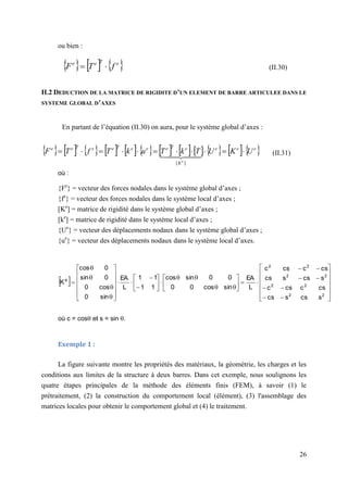 26
ou bien :
     
e
T
e
e
f
T
F 
 (II.30)
II.2 DEDUCTION DE LA MATRICE DE RIGIDITE D’UN ELEMENT DE BARRE ARTICULEE DANS LE
SYSTEME GLOBAL D’AXES
En partant de l’équation (II.30) on aura, pour le système global d’axes :
                       
e
e
e
K
e
T
e
e
e
T
e
e
T
e
e
U
K
U
T
k
T
u
k
T
f
T
F
e










 
 

 

]
[
(II.31)
où :
{Fe
} = vecteur des forces nodales dans le système global d’axes ;
{fe
} = vecteur des forces nodales dans le système local d’axes ;
[Ke
] = matrice de rigidité dans le système global d’axes ;
[ke
] = matrice de rigidité dans le système local d’axes ;
{Ue
} = vecteur des déplacements nodaux dans le système global d’axes ;
{ue
} = vecteur des déplacements nodaux dans le système local d’axes.
 






























































2
2
2
2
2
2
2
2
e
s
cs
s
cs
cs
c
cs
c
s
cs
s
cs
cs
c
cs
c
L
EA
sin
cos
0
0
0
0
sin
cos
1
1
1
1
L
EA
sin
0
cos
0
0
sin
0
cos
K
où c = cos et s = sin .
Exemple 1 :
La figure suivante montre les propriétés des matériaux, la géométrie, les charges et les
conditions aux limites de la structure à deux barres. Dans cet exemple, nous soulignons les
quatre étapes principales de la méthode des éléments finis (FEM), à savoir (1) le
prétraitement, (2) la construction du comportement local (élément), (3) l'assemblage des
matrices locales pour obtenir le comportement global et (4) le traitement.
 