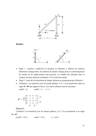 27
Solution :
 Etape 1 : consiste à subdiviser la structure en éléments, à affecter les numéros
d'éléments à chaque barre, les numéros de nœuds à chaque joint, en commençant par
les nœuds où les déplacements sont prescrits. Le modèle des éléments finis se
compose de deux éléments numérotés 1 et 2 et de trois nœuds.
 Etape 2 : traite de la formulation de chaque élément en commençant par l'élément 1.
 L'élément 1 est numéroté avec les nœuds globaux 1 et 3. Il est positionné selon un
angle  = 90° par rapport à l'axe x. Les autres relations sont les suivantes:
cos90° = 0, sin90° = 1, le = l,
Élément 2:
L'élément 2 est numéroté avec les nœuds globaux 2 et 3. Il est positionné à un angle
 = 45°
Cos45° = 0.71, sin45° = 0.71, le = l,41.l
 
