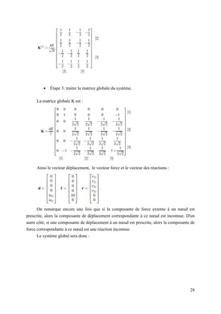 28
 Étape 3: traiter la matrice globale du système.
La matrice globale K est :
Ainsi le vecteur déplacement, le vecteur force et le vecteur des réactions :
On remarque encore une fois que si la composante de force externe à un nœud est
prescrite, alors la composante de déplacement correspondante à ce nœud est inconnue. D'un
autre côté, si une composante de déplacement à un nœud est prescrite, alors la composante de
force correspondante à ce nœud est une réaction inconnue.
Le système global sera donc :
 