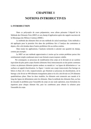 2
CHAPITRE 1
NOTIONS INTRODUCTIVES
I. INTRODUCTION
Dans ce polycopiés de cours préparatoire, nous allons présenter l’objectif de la
Méthode des Eléments Finis (MEF) et son champ d’application après des rappels succincts de
la Mécanique des Milieux Continus (MMC).
La méthode des éléments finis est une méthode de calcul numérique. Cette méthode a
été appliquée pour la première fois dans des problèmes liés à l’analyse des contraintes et
depuis, elle a été étendue dans d’autres problèmes liés au milieu continu.
Dans toutes les applications, l’analyste recherche à calculer une quantité de champ,
comme par exemple :
La MEF est une méthode approximative à moins qu’un certain problème puisse être
extrêmement simple conduisant ainsi à une formule exacte toujours valable.
Par conséquent, ce processus de modélisation d'un corps en le divisant en un système
équivalent de plus petits corps d'unités (éléments finis) interconnectés en des points communs
à deux ou plusieurs éléments (points nodaux ou nœuds) et / ou lignes de délimitation et / ou
surfaces est appelé discrétisation. La figure 1 montre une coupe transversale d'un barrage en
béton et d'une clé à vélo, respectivement, qui illustrent ce processus de discrétisation, où le
barrage a été divisé en 490 éléments triangulaires plans et la clé a été divisée en 254 éléments
quadrilatéraux plans. Dans les deux modèles, les éléments sont connectés aux nœuds et le
long des lignes de délimitation entre les éléments. Dans la méthode des éléments finis, au lieu
de résoudre le problème pour l'ensemble du corps en une seule opération, nous formulons les
équations pour chaque élément fini, puis les combinons pour obtenir la solution pour
l'ensemble du corps.
 