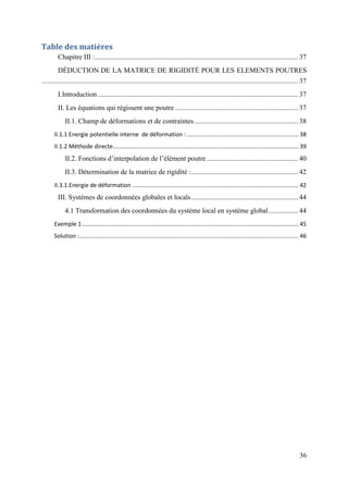 36
Table des matières
Chapitre III :.................................................................................................................... 37
DÉDUCTION DE LA MATRICE DE RIGIDITÉ POUR LES ELEMENTS POUTRES
.................................................................................................................................................. 37
I.Introduction .................................................................................................................. 37
II. Les équations qui régissent une poutre ...................................................................... 37
II.1. Champ de déformations et de contraintes ........................................................... 38
II.1.1 Energie potentielle interne de déformation : ..................................................................... 38
II.1.2 Méthode directe................................................................................................................... 39
II.2. Fonctions d’interpolation de l’élément poutre .................................................... 40
II.3. Détermination de la matrice de rigidité :............................................................. 42
II.3.1.Energie de déformation ....................................................................................................... 42
III. Systèmes de coordonnées globales et locals............................................................. 44
4.1 Transformation des coordonnées du système local en système global................. 44
Exemple 1 ...................................................................................................................................... 45
Solution :........................................................................................................................................ 46
 