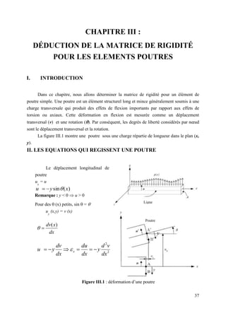 37
Le déplacement longitudinal de la
poutre
u
x
= u
CHAPITRE III :
DÉDUCTION DE LA MATRICE DE RIGIDITÉ
POUR LES ELEMENTS POUTRES
I. INTRODUCTION
Dans ce chapitre, nous allons déterminer la matrice de rigidité pour un élément de
poutre simple. Une poutre est un élément structurel long et mince généralement soumis à une
charge transversale qui produit des effets de flexion importants par rapport aux effets de
torsion ou axiaux. Cette déformation en flexion est mesurée comme un déplacement
transversal (v) et une rotation (). Par conséquent, les degrés de liberté considérés par nœud
sont le déplacement transversal et la rotation.
La figure III.1 montre une poutre sous une charge répartie de longueur dans le plan (x,
y).
II. LES EQUATIONS QUI REGISSENT UNE POUTRE
Figure III.1 : déformation d’une poutre
Ligne
Poutre
Remarque : y < 0  u > 0
Pour des  (x) petits, sin  = 
u
y
(x,y) = v (x)
)
(
sin x
y
u 


dx
x
dv )
(


2
2
dx
v
d
y
dx
du
dx
dv
y
u x 




 
 