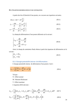 38
II.1. CHAMP DE DEFORMATIONS ET DE CONTRAINTES
A partie des lois d’élasticité d’une poutre, on a recours aux équations suivantes.
Le champ de déformations d’une poutre déformée est le suivant :
Ainsi, le champ de contraintes finale obtenu à partir des équations de déformation est le
suivant :
II.1.1 Energie potentielle interne de déformation :
L’énergie potentielle interne de déformation d’une poutre s’écrit :
Tel que :
N : Effort normal
M : Moment fléchissant
T : Effort tranchant
L’équation (III.6) devient :
2
2
'
'
)
(
dx
v
d
EI
EIy
x
M 












 2
2
dx
v
d
EI
dx
d
dx
dM
T











 2
2
2
2
dx
v
d
EI
dx
d
dx
dT
q













θ
dx
dv
γ
dx
dθ
y
dx
du
ε
xy
xx









G
E
xy
xx
xx
dx
A
A
y
dx
d
A
dx
du
dV
dx
d
y
dx
du
dV
L
A
xy
A
xx
A
xx
xy
xy
xx
V
V
xy
xy
xx
xx
 




















0
int
int
2
1
)
)
(
(
2
1
)
(
2
1















dx
T
M
dx
d
N
dx
du
L
 








0
int
2
1



(III.1)
(III.2)
(III.3)
(III.4)
(III.5)
(III.6)
(III.7)
(III.8)
 