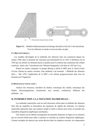 3
Figure I.1 : Modèles bidimensionnels (a) barrage discrétisé et (b) clé à vélo discrétisée.
Tous les éléments et nœuds se trouvent dans un plan.
I.1. BREF HISTORIQUE :
Les modèles développés de la méthodes des éléments finis ont commencé depuis les
années 1940, dans le domaine des structures par Hrennikoff [1] en 1941 et McHenry [2] en
1943 qui ont utilisés les éléments barres et poutres pour la solution des contraintes des solides
continues. Après cela, l’introduction de l’élément triangulaire a été faite en 1947 par Levy.
Durant les années cinquante, le groupe Boeing a utilisé la MEF pour le calcul d’ailes
d’avion. Durant les années soixante, cette méthode a été nommée « Méthode des éléments
finis ». Dès 1970, l’application de la MEF a été utilisée progressivement dans tous les
domaines de l’ingénierie.
I.2 DOMAINES D’APPLICATION :
Analyse des structures, transferts de chaleur, mécanique des solides, mécanique des
fluides, électromagnétisme, écoulements sous terrains, combustion, diffusion des
polluants…etc
II. INTRODUCTION A LA NOTATION MATRICIELLE :
Les méthodes matricielles sont un outil nécessaire utilisé dans la méthode des éléments
finis afin de simplifier la formulation des équations de rigidité des éléments. La notation
matricielle représente donc une notation simple et facile à utiliser pour écrire et résoudre des
ensembles d'équations algébriques simultanées.
Une matrice est un tableau rectangulaire de quantités disposées en lignes et en colonnes
qui est souvent utilisé pour aider à exprimer et résoudre un système d'équations algébriques.
Comme exemples de matrices qui seront décrites dans les chapitres suivants, les composantes
 