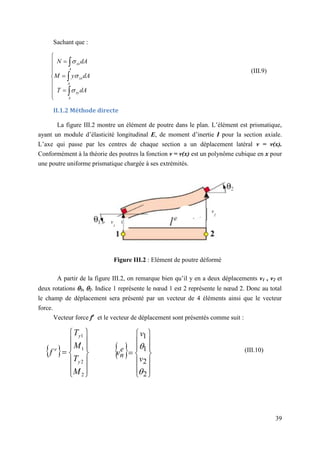 39
Sachant que :
II.1.2 Méthode directe
La figure III.2 montre un élément de poutre dans le plan. L’élément est prismatique,
ayant un module d’élasticité longitudinal E, de moment d’inertie I pour la section axiale.
L’axe qui passe par les centres de chaque section a un déplacement latéral v = v(x).
Conformément à la théorie des poutres la fonction v = v(x) est un polynôme cubique en x pour
une poutre uniforme prismatique chargée à ses extrémités.
Figure III.2 : Elément de poutre déformé
A partir de la figure III.2, on remarque bien qu’il y en a deux déplacements v1 , v2 et
deux rotations 1, 2. Indice 1 représente le nœud 1 est 2 représente le nœud 2. Donc au total
le champ de déplacement sera présenté par un vecteur de 4 éléments ainsi que le vecteur
force.
Vecteur force fe
et le vecteur de déplacement sont présentés comme suit :















A
xy
A
xx
A
xx
dA
T
dA
y
M
dA
N



 















2
2
1
1


v
v
ve
n
 















2
2
1
1
M
T
M
T
f
y
y
e (III.10)
(III.9)
v
2
v
1
 