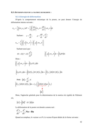 42
II.3. DETERMINATION DE LA MATRICE DE RIGIDITE :
II.3.1.Energie de déformation
D’après le comportement mécanique de la poutre, on peut donner l’énergie de
déformation interne suivante :
Sachant :
Sachant aussi que :
Donc :
Avec
Donc, l'approche générale pour la détermination de la matrice de rigidité de l'élément
est,
     dx
B
EI
B
K
L
T


 
0
La déformation de la poutre est donnée comme suit :
Quand on remplace, le vecteur u et N, le vecteur B peut déduit de la forme suivante :
2
2
.
'
'
dx
v
d
EI
EIy
M 

dx
A
y
dx
d
A
dx
du
dV
L
A
xx
A
xx
V
xx
xx  

 










0
int
2
1
)
(
2
1






2
2
;
dx
v
d
dx
d
dx
du































  
 
L
A
xx
L
A
xx A
y
A
0
0
int
2
1





 dx
M
dx
A
y
L
L
A
xx 
  








0
0



 dx
EI
dx
A
y
L
L
A
xx 
  








0
0
.
. 



     
     
 dx
v
B
EI
B
v
dx
v
B
EI
v
B
dx
EI
L
n
n
L
n
n
L


 

0
0
0
.
.
.
. 

   
     
n
L
n
L
n
n v
dx
B
EI
B
v
dx
v
B
EI
B
v 







 
 0
0
.
.
 
K
  N
dx
d
B 2
2

 