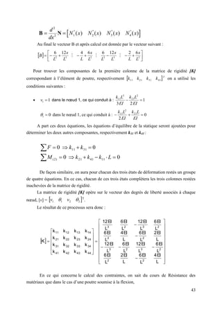 43
Au final le vecteur B et après calcul est donnée par le vecteur suivant :
Pour trouver les composantes de la première colonne de la matrice de rigidité [K]
correspondant à l’élément de poutre, respectivement  T
k
k
k
k 41
31
21
11 on a utilisé les
conditions suivantes :
 1
1 
v dans le nœud 1, ce qui conduit à : 1
2
3
2
21
3
11


EI
L
k
EI
L
k
0
1 
 dans le nœud 1, ce qui conduit à : 0
2
21
2
11



EI
L
k
EI
L
k
A part ces deux équations, les équations d’équilibre de la statique seront ajoutées pour
déterminer les deux autres composantes, respectivement k31 et k41 :
0
0
0
0
11
41
21
)
2
(
31
11












L
k
k
k
M
k
k
F
De façon similaire, on aura pour chacun des trois états de déformation restés un groupe
de quatre équations. En ce cas, chacun de ces trois états complètera les trois colonnes restées
inachevées de la matrice de rigidité.
La matrice de rigidité [K] opère sur le vecteur des degrés de liberté associés à chaque
nœud, [v] =  
2
2
1
1 
 v
v T
.
Le résultat de ce processus sera donc :
 










































L
EI
4
L
EI
6
L
EI
2
L
EI
6
L
EI
6
L
EI
12
L
EI
6
L
EI
12
L
EI
2
L
EI
6
L
EI
4
L
EI
6
L
EI
6
L
EI
12
L
EI
6
L
EI
12
k
k
k
k
k
k
k
k
k
k
k
k
k
k
k
k
K
2
2
2
3
2
3
2
2
2
3
2
3
44
43
42
41
34
33
32
31
24
23
22
21
14
13
12
11
En ce qui concerne le calcul des contraintes, on sait du cours de Résistance des
matériaux que dans le cas d’une poutre soumise à la flexion,
  












 2
3
2
2
3
2
6
2
12
6
6
4
12
6
L
x
L
L
x
L
L
x
L
L
x
L
B 


 