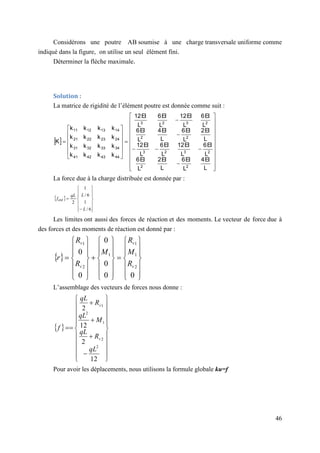 46
Considérons une poutre AB soumise à une charge transversale uniforme comme
indiqué dans la figure, on utilise un seul élément fini.
Déterminer la flèche maximale.
Solution :
La matrice de rigidité de l’élément poutre est donnée comme suit :
 










































L
EI
4
L
EI
6
L
EI
2
L
EI
6
L
EI
6
L
EI
12
L
EI
6
L
EI
12
L
EI
2
L
EI
6
L
EI
4
L
EI
6
L
EI
6
L
EI
12
L
EI
6
L
EI
12
k
k
k
k
k
k
k
k
k
k
k
k
k
k
k
k
K
2
2
2
3
2
3
2
2
2
3
2
3
44
43
42
41
34
33
32
31
24
23
22
21
14
13
12
11
La force due à la charge distribuée est donnée par :
 
















6
/
1
6
/
1
2
L
L
qL
fext
Les limites ont aussi des forces de réaction et des moments. Le vecteur de force due à
des forces et des moments de réaction est donné par :
 













































0
0
0
0
0
0
2
1
1
1
2
1
v
v
v
v
R
M
R
M
R
R
r
L’assemblage des vecteurs de forces nous donne :
 



























12
2
12
2
2
2
1
2
1
qL
R
qL
M
qL
R
qL
f
v
v
Pour avoir les déplacements, nous utilisons la formule globale ku=f
 