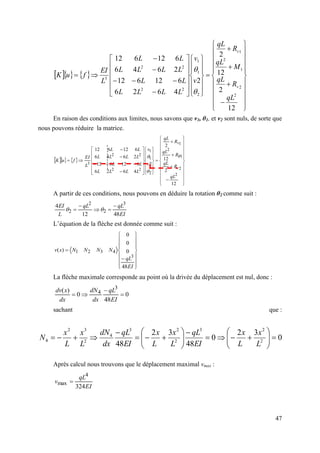47
    





























































12
2
12
2
2
4
6
2
6
6
12
6
12
2
6
4
6
6
12
6
12
2
2
1
2
1
2
1
1
2
2
2
2
3
qL
R
qL
M
qL
R
qL
v
v
L
L
L
L
L
L
L
L
L
L
L
L
L
EI
f
u
K
v
v


En raison des conditions aux limites, nous savons que v1, θ1, et v2 sont nuls, de sorte que
nous pouvons réduire la matrice.
    































































12
2
12
2
2
4
6
2
6
6
12
6
12
2
6
4
6
6
12
6
12
2
2
1
2
1
2
1
1
2
2
2
2
3
qL
R
qL
R
qL
R
qL
v
v
L
L
L
L
L
L
L
L
L
L
L
L
L
EI
f
u
K
v
v



A partir de ces conditions, nous pouvons en déduire la rotation θ2 comme suit :
EI
qL
qL
L
EI
48
12
4 3
2
2
2




 

L’équation de la flèche est donnée comme suit :




















EI
qL
N
N
N
N
x
v
48
0
0
0
)
(
3
4
3
2
1
La flèche maximale corresponde au point où la drivée du déplacement est nul, donc :
0
48
0
)
( 3
4 



EI
qL
dx
dN
dx
x
dv
sachant que :
0
3
2
0
48
3
2
48 2
2
3
2
2
3
4
2
3
2
4 





























L
x
L
x
EI
qL
L
x
L
x
EI
qL
dx
dN
L
x
L
x
N
Après calcul nous trouvons que le déplacement maximal vmax :
EI
qL
v
324
4
max 
 