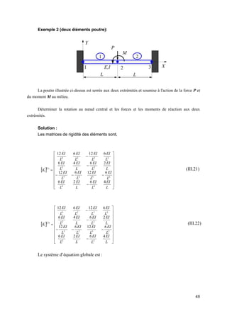 48
Exemple 2 (deux éléments poutre):
La poutre illustrée ci-dessus est serrée aux deux extrémités et soumise à l'action de la force P et
du moment M au milieu.
Déterminer la rotation au nœud central et les forces et les moments de réaction aux deux
extrémités.
Solution :
Les matrices de rigidité des éléments sont,
 



























L
EI
L
EI
L
EI
L
EI
L
EI
L
EI
L
EI
L
EI
L
EI
L
EI
L
EI
L
EI
L
EI
L
EI
L
EI
L
EI
K
4
6
2
6
6
12
6
12
2
6
4
6
6
12
6
12
2
2
2
3
2
3
2
2
2
3
2
3
)
1
(
 



























L
EI
L
EI
L
EI
L
EI
L
EI
L
EI
L
EI
L
EI
L
EI
L
EI
L
EI
L
EI
L
EI
L
EI
L
EI
L
EI
K
4
6
2
6
6
12
6
12
2
6
4
6
6
12
6
12
2
2
2
3
2
3
2
2
2
3
2
3
)
2
(
Le système d’équation globale est :
(III.21)
(III.22)
 