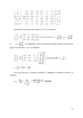 52



















































































3
3
2
2
1
1
2
2
2
2
2
2
2
3
3
3
2
2
1
1
0
0
0
4
6
2
6
0
0
6
12
6
12
0
0
2
6
8
0
2
6
6
12
0
24
6
12
0
0
2
6
4
6
0
0
6
12
6
12
0
0



v
v
v
l
L
L
L
L
L
L
L
L
L
L
L
L
L
L
L
L
L
L
L
EI
M
T
M
F
T
M
T
En choisissant les lignes et les colonnes 3, 4 et 6, on obtiendra :

































3
2
2
2
2
2
2
3
4
2
6
2
8
0
6
0
24
0
0


v
L
L
L
L
L
L
L
EI
F
, d’où il en résulte : v2 =
EI
FL
96
7 3
 , 2 =
EI
FL
96
3 2

et 3 =
EI
FL
96
12 2
. En remplaçant ces trois valeurs dans le système matriciel, écrit pour les
lignes et les colonnes 1, 2 et 5, on obtiendra :
















































EI
FL
EI
FL
EI
FL
L
L
L
L
L
L
EI
T
M
T
2
2
3
2
3
3
1
1
96
12
96
3
96
7
6
6
12
0
2
6
0
6
12
, d’où il en résulte : F
T
16
5
3 
F
v
16
11
1  , et FL
8
3
M1 
 .
En ce qui concerne la contrainte maximale, en appliquant la relation de Navier, on
obtiendra :
.
MPa
58
,
56
60
8
32
800
4000
3
32
d
8
FL
3
W
M
3
3
y
max
max 












 