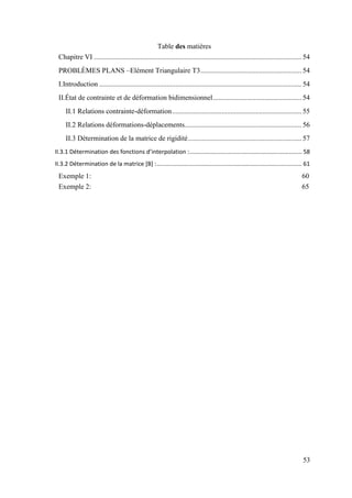 53
Table des matières
Chapitre VI ..................................................................................................................... 54
PROBLÈMES PLANS –Elément Triangulaire T3......................................................... 54
I.Introduction .................................................................................................................. 54
II.État de contrainte et de déformation bidimensionnel.................................................. 54
II.1 Relations contrainte-déformation......................................................................... 55
II.2 Relations déformations-déplacements.................................................................. 56
II.3 Détermination de la matrice de rigidité................................................................ 57
II.3.1 Détermination des fonctions d’interpolation :..................................................................... 58
II.3.2 Détermination de la matrice [B] :......................................................................................... 61
Exemple 1: 60
Exemple 2: 65
 