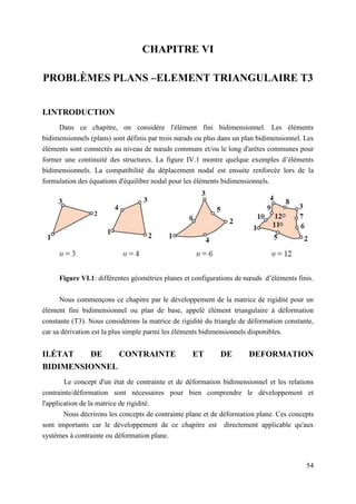 54
CHAPITRE VI
PROBLÈMES PLANS –ELEMENT TRIANGULAIRE T3
I.INTRODUCTION
Dans ce chapitre, on considère l'élément fini bidimensionnel. Les éléments
bidimensionnels (plans) sont définis par trois nœuds ou plus dans un plan bidimensionnel. Les
éléments sont connectés au niveau de nœuds communs et/ou le long d'arêtes communes pour
former une continuité des structures. La figure IV.1 montre quelque exemples d’éléments
bidimensionnels. La compatibilité du déplacement nodal est ensuite renforcée lors de la
formulation des équations d'équilibre nodal pour les éléments bidimensionnels.
Figure VI.1: différentes géométries planes et configurations de nœuds d’éléments finis.
Nous commençons ce chapitre par le développement de la matrice de rigidité pour un
élément fini bidimensionnel ou plan de base, appelé élément triangulaire à déformation
constante (T3). Nous considérons la matrice de rigidité du triangle de déformation constante,
car sa dérivation est la plus simple parmi les éléments bidimensionnels disponibles.
II.ÉTAT DE CONTRAINTE ET DE DEFORMATION
BIDIMENSIONNEL
Le concept d'un état de contrainte et de déformation bidimensionnel et les relations
contrainte/déformation sont nécessaires pour bien comprendre le développement et
l'application de la matrice de rigidité.
Nous décrirons les concepts de contrainte plane et de déformation plane. Ces concepts
sont importants car le développement de ce chapitre est directement applicable qu'aux
systèmes à contrainte ou déformation plane.
 