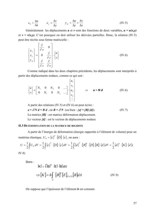 57
x
u
x




y
v
y




x
v
y
u
xz






 (IV.5)
Généralement les déplacements u et v sont des fonctions de deux variables, u = u(x,y)
et v = v(x,y). C’est pourquoi on doit utiliser les dérivées partielles. Donc, la relation (IV.5)
peut être récrite sous forme matricielle :












































v
u
x
z
z
x
xy
y
x
0
0



(IV.6)
Comme indiqué dans les deux chapitres précédents, les déplacements sont interpolés à
partir des déplacements nodaux, comme ce qui suit :



































2
2
1
1
2
1
2
1
0
0
0
0
v
u
v
u
N
N
N
N
v
u
 u = N d (IV.6)
A partir des relations (IV.5) et (IV.6) on peut écrire :
 =  N d = B d , où B =  N (ou bien : {} = [B]{d}). (IV.7)
La matrice [B] : est matrice déformation-déplacement.
Le vecteur {d} : est le vecteur de déplacements nodaux
II.3 DETERMINATION DE LA MATRICE DE RIGIDITE
A partir de l’énergie de déformation (énergie rapportée à l’élément de volume) pour un
matériau élastique,      

 

 D
U
T
0 , on aura :
                     
d
K
d
dV
d
B
D
B
d
dV
D
dV
U
U
T
T
T
V
T
V
V











 

 2
1
2
1
2
1
2
1
0 
 (
IV.8)
Donc :
(IV.9)
On suppose que l’épaisseur de l’élément h est constant.
       dA
B
E
B
h
K x
T
A
)
3
3
(



 