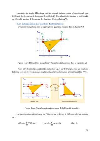 58
La matrice de rigidité [K] est une matrice générale qui correspond n’importe quel type
d’élément fini. La nature de la matrice de rigidité [K] dépend exclusivement de la matrice [B]
qui dépend à son tour de la matrice des fonctions d’interpolation [N].
II.3.1 Détermination des fonctions d’interpolation :
L’élément triangulaire dans le repère global peut être présenté dans la figure IV.5
Figure IV.5 : Elément fini triangulaire T3 avec les déplacements dans le repère (x, y).
Nous introduisons les coordonnées naturelles (ξ, η) sur le triangle, puis les fonctions
de forme peuvent être représentées simplement par la transformation géométrique (Fig. IV.6).
Figure IV.6 : Transformation géométrique de l’élément triangulaire.
La transformation géométrique de l’élément de référence à l’élément réel est donnée
par :
(IV.10)
3
1
3
1
)
,
(
)
,
(
)
,
(
)
,
( i
i
i
i
i
i y
N
y
x
N
x 






 
 



 