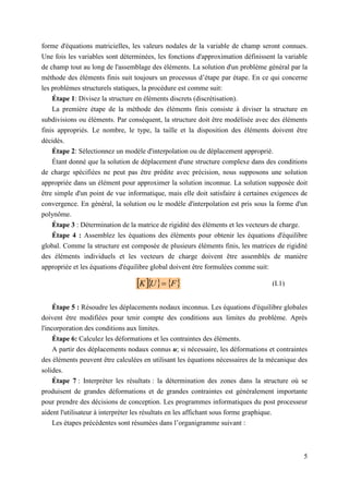 5
forme d'équations matricielles, les valeurs nodales de la variable de champ seront connues.
Une fois les variables sont déterminées, les fonctions d'approximation définissent la variable
de champ tout au long de l'assemblage des éléments. La solution d'un problème général par la
méthode des éléments finis suit toujours un processus d’étape par étape. En ce qui concerne
les problèmes structurels statiques, la procédure est comme suit:
Étape 1: Divisez la structure en éléments discrets (discrétisation).
La première étape de la méthode des éléments finis consiste à diviser la structure en
subdivisions ou éléments. Par conséquent, la structure doit être modélisée avec des éléments
finis appropriés. Le nombre, le type, la taille et la disposition des éléments doivent être
décidés.
Étape 2: Sélectionnez un modèle d'interpolation ou de déplacement approprié.
Étant donné que la solution de déplacement d'une structure complexe dans des conditions
de charge spécifiées ne peut pas être prédite avec précision, nous supposons une solution
appropriée dans un élément pour approximer la solution inconnue. La solution supposée doit
être simple d'un point de vue informatique, mais elle doit satisfaire à certaines exigences de
convergence. En général, la solution ou le modèle d'interpolation est pris sous la forme d'un
polynôme.
Étape 3 : Détermination de la matrice de rigidité des éléments et les vecteurs de charge.
Étape 4 : Assemblez les équations des éléments pour obtenir les équations d'équilibre
global. Comme la structure est composée de plusieurs éléments finis, les matrices de rigidité
des éléments individuels et les vecteurs de charge doivent être assemblés de manière
appropriée et les équations d'équilibre global doivent être formulées comme suit:
Étape 5 : Résoudre les déplacements nodaux inconnus. Les équations d'équilibre globales
doivent être modifiées pour tenir compte des conditions aux limites du problème. Après
l'incorporation des conditions aux limites.
Étape 6: Calculez les déformations et les contraintes des éléments.
A partir des déplacements nodaux connus u; si nécessaire, les déformations et contraintes
des éléments peuvent être calculées en utilisant les équations nécessaires de la mécanique des
solides.
Étape 7 : Interpréter les résultats : la détermination des zones dans la structure où se
produisent de grandes déformations et de grandes contraintes est généralement importante
pour prendre des décisions de conception. Les programmes informatiques du post processeur
aident l'utilisateur à interpréter les résultats en les affichant sous forme graphique.
Les étapes précédentes sont résumées dans l’organigramme suivant :
    
F
U
K  (I.1)
 