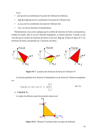 59
Avec :
•  et  sont les coordonnées d’un point de l’élément de référence,
• x(, ) et y(, ) sont les coordonnées d’un point de l’élément réel,
• xi et yi sont les coordonnées du nœud de l’élément réel,
• Ni(, ) sont les fonctions d’interpolations.
Précédemment, nous avons expliqué que le nombre de fonctions de forme correspond aux
nombre de nœuds. dans le cas de l’élément triangulaire, ce dernier présente 3 nœuds, ce qui
veut dire que le nombre de fonctions de forme est de trois Ni(, ). D’après la figure IV.7, les
fonctions de forme corresponds aux 3 positions suivantes :
Figure IV.7 : positions des fonctions de forme de l’élément T3
La formule générale de la fonction d’interpolation ou de forme de l’élément triangulaire
est :
(IV.11)
 Calcul de N1 :
Le repère de référence peut être présenté comme suit :
Figure IV.8 : Elément T3 présenté dans un repère de référence.














i
i
i
i
i
i
i
c
b
a
c
b
a
N 




 1
)
,
(
 