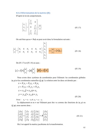 61
II.3.2 Détermination de la matrice [B] :
D’après la loi de comportement,
(IV.17)
On sait bien que u = N.d, on peut avoir donc la formulation suivante :
(IV.18)
De (IV.17) et (IV.18) on aura :
(IV.19)
Nous avons deux systèmes de coordonnées pour l'élément: les coordonnées globales
(x, y) et les coordonnées naturelles (ξ, η). La relation entre les deux est donnée par :
(IV.20)
Avec : xij = xi – xj et yij = yi – yj
Le déplacement u ou v sur l'élément peut être vu comme des fonctions de (x, y) ou
(ξ, η), nous aurons donc :
Où J est appelé la matrice jacobienne de la transformation.












































v
u
x
z
z
x
xy
y
x
0
0







































3
3
2
2
1
1
3
2
1
3
2
1
0
0
0
0
0
0
v
u
v
u
v
u
N
N
N
N
N
N
v
u
  
n
u
N
v
u








     















v
u
B
v
u
N
    
N
B 

(IV.21)
 