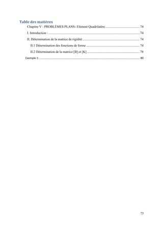 73
Table des matières
Chapitre V : PROBLÈMES PLANS- Elément Quadrilatère.......................................... 74
I. Introduction : ............................................................................................................... 74
II. Détermination de la matrice de rigidité...................................................................... 74
II.1 Détermination des fonctions de forme ................................................................. 74
II.2 Détermination de la matrice [B] et [K] ................................................................ 78
Exemple 1:..................................................................................................................................... 80
 
