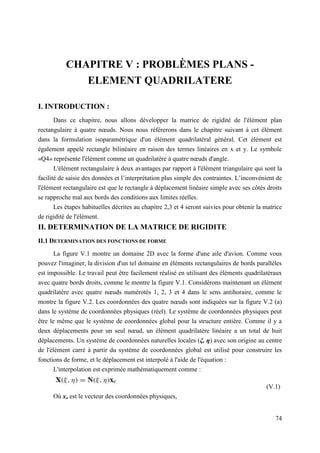 74
CHAPITRE V : PROBLÈMES PLANS -
ELEMENT QUADRILATERE
I. INTRODUCTION :
Dans ce chapitre, nous allons développer la matrice de rigidité de l'élément plan
rectangulaire à quatre nœuds. Nous nous référerons dans le chapitre suivant à cet élément
dans la formulation isoparamétrique d'un élément quadrilatéral général. Cet élément est
également appelé rectangle bilinéaire en raison des termes linéaires en x et y. Le symbole
«Q4» représente l'élément comme un quadrilatère à quatre nœuds d'angle.
L'élément rectangulaire à deux avantages par rapport à l'élément triangulaire qui sont la
facilité de saisie des données et l’interprétation plus simple des contraintes. L’inconvénient de
l'élément rectangulaire est que le rectangle à déplacement linéaire simple avec ses côtés droits
se rapproche mal aux bords des conditions aux limites réelles.
Les étapes habituelles décrites au chapitre 2,3 et 4 seront suivies pour obtenir la matrice
de rigidité de l'élément.
II. DETERMINATION DE LA MATRICE DE RIGIDITE
II.1 DETERMINATION DES FONCTIONS DE FORME
La figure V.1 montre un domaine 2D avec la forme d'une aile d'avion. Comme vous
pouvez l'imaginer, la division d'un tel domaine en éléments rectangulaires de bords parallèles
est impossible. Le travail peut être facilement réalisé en utilisant des éléments quadrilatéraux
avec quatre bords droits, comme le montre la figure V.1. Considérons maintenant un élément
quadrilatère avec quatre nœuds numérotés 1, 2, 3 et 4 dans le sens antihoraire, comme le
montre la figure V.2. Les coordonnées des quatre nœuds sont indiquées sur la figure V.2 (a)
dans le système de coordonnées physiques (réel). Le système de coordonnées physiques peut
être le même que le système de coordonnées global pour la structure entière. Comme il y a
deux déplacements pour un seul nœud, un élément quadrilatère linéaire a un total de huit
déplacements. Un système de coordonnées naturelles locales (ξ, η) avec son origine au centre
de l'élément carré à partir du système de coordonnées global est utilisé pour construire les
fonctions de forme, et le déplacement est interpolé à l'aide de l'équation :
L'interpolation est exprimée mathématiquement comme :
(V.1)
Où xe est le vecteur des coordonnées physiques,
 